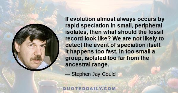 If evolution almost always occurs by rapid speciation in small, peripheral isolates, then what should the fossil record look like? We are not likely to detect the event of speciation itself. It happens too fast, in too