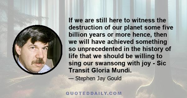 If we are still here to witness the destruction of our planet some five billion years or more hence, then we will have achieved something so unprecedented in the history of life that we should be willing to sing our