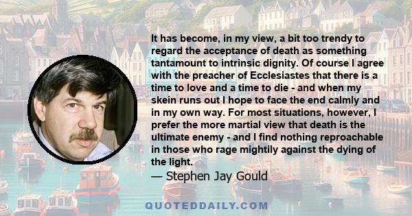 It has become, in my view, a bit too trendy to regard the acceptance of death as something tantamount to intrinsic dignity. Of course I agree with the preacher of Ecclesiastes that there is a time to love and a time to