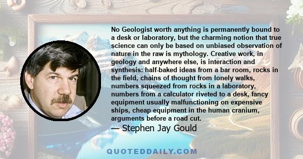 No Geologist worth anything is permanently bound to a desk or laboratory, but the charming notion that true science can only be based on unbiased observation of nature in the raw is mythology. Creative work, in geology