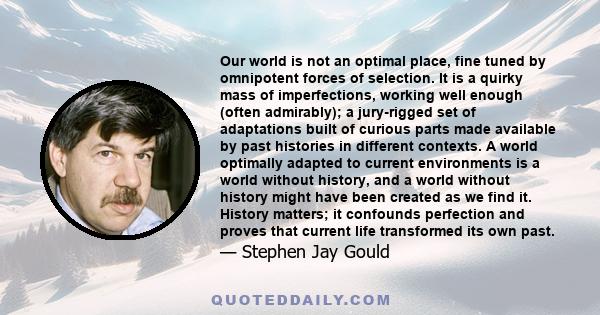 Our world is not an optimal place, fine tuned by omnipotent forces of selection. It is a quirky mass of imperfections, working well enough (often admirably); a jury-rigged set of adaptations built of curious parts made