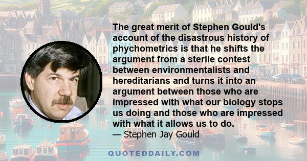 The great merit of Stephen Gould's account of the disastrous history of phychometrics is that he shifts the argument from a sterile contest between environmentalists and hereditarians and turns it into an argument