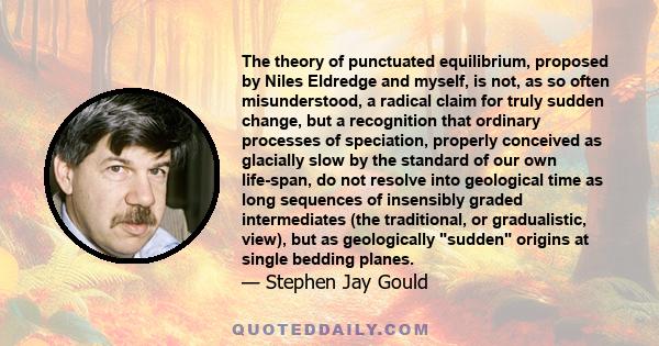 The theory of punctuated equilibrium, proposed by Niles Eldredge and myself, is not, as so often misunderstood, a radical claim for truly sudden change, but a recognition that ordinary processes of speciation, properly