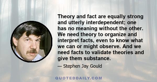 Theory and fact are equally strong and utterly interdependent; one has no meaning without the other. We need theory to organize and interpret facts, even to know what we can or might observe. And we need facts to