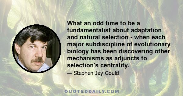 What an odd time to be a fundamentalist about adaptation and natural selection - when each major subdiscipline of evolutionary biology has been discovering other mechanisms as adjuncts to selection's centrality.