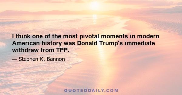 I think one of the most pivotal moments in modern American history was Donald Trump's immediate withdraw from TPP.