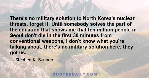 There's no military solution to North Korea's nuclear threats, forget it. Until somebody solves the part of the equation that shows me that ten million people in Seoul don't die in the first 30 minutes from conventional 