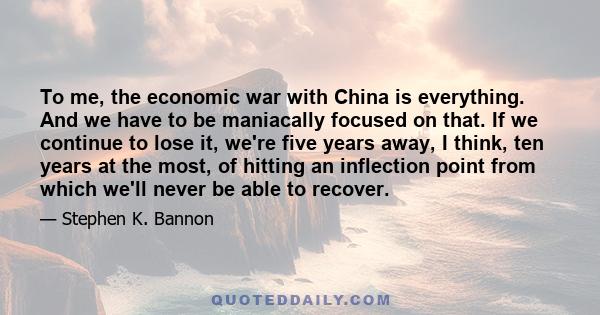 To me, the economic war with China is everything. And we have to be maniacally focused on that. If we continue to lose it, we're five years away, I think, ten years at the most, of hitting an inflection point from which 