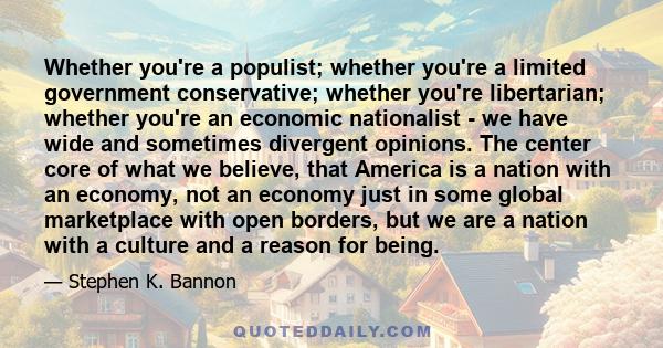 Whether you're a populist; whether you're a limited government conservative; whether you're libertarian; whether you're an economic nationalist - we have wide and sometimes divergent opinions. The center core of what we 