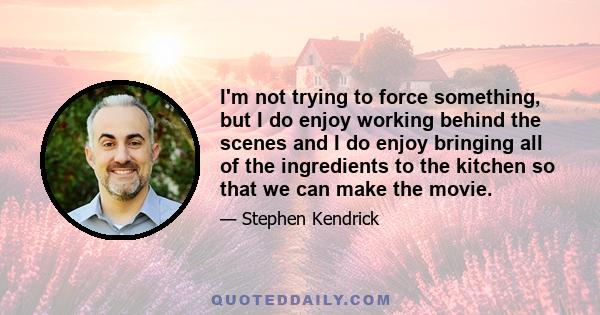 I'm not trying to force something, but I do enjoy working behind the scenes and I do enjoy bringing all of the ingredients to the kitchen so that we can make the movie.