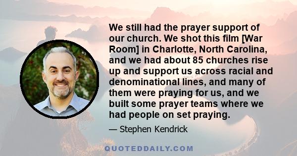 We still had the prayer support of our church. We shot this film [War Room] in Charlotte, North Carolina, and we had about 85 churches rise up and support us across racial and denominational lines, and many of them were 