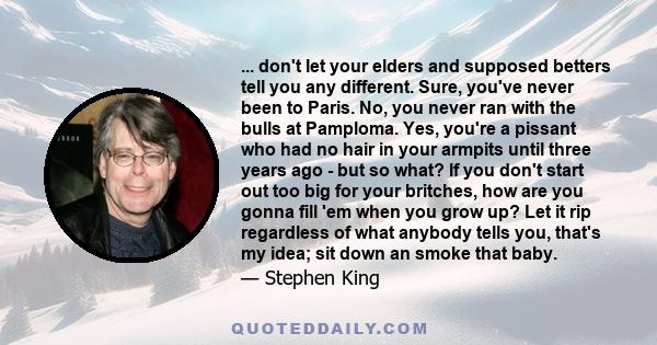 ... don't let your elders and supposed betters tell you any different. Sure, you've never been to Paris. No, you never ran with the bulls at Pamploma. Yes, you're a pissant who had no hair in your armpits until three