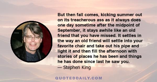 But then fall comes, kicking summer out on its treacherous ass as it always does one day sometime after the midpoint of September, it stays awhile like an old friend that you have missed. It settles in the way an old