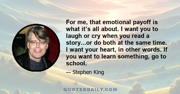 For me, that emotional payoff is what it’s all about. I want you to laugh or cry when you read a story...or do both at the same time. I want your heart, in other words. If you want to learn something, go to school.