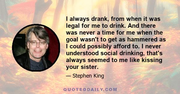 I always drank, from when it was legal for me to drink. And there was never a time for me when the goal wasn't to get as hammered as I could possibly afford to. I never understood social drinking, that's always seemed