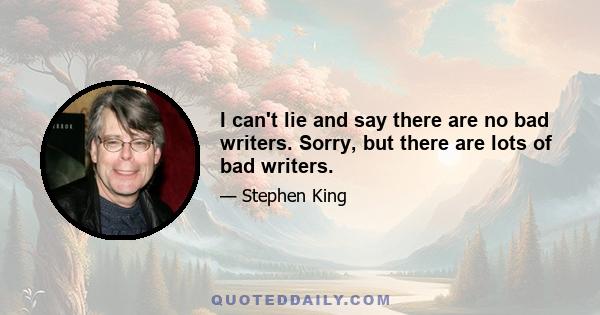 I can't lie and say there are no bad writers. Sorry, but there are lots of bad writers.