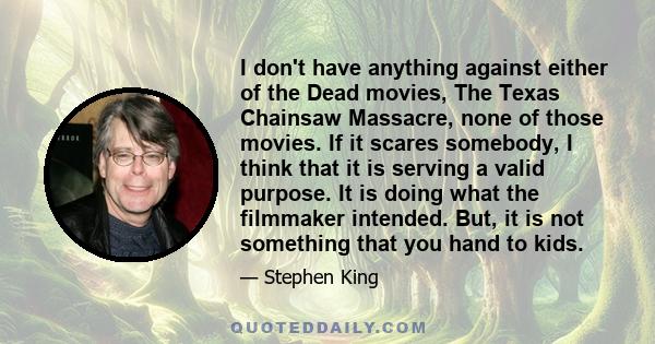 I don't have anything against either of the Dead movies, The Texas Chainsaw Massacre, none of those movies. If it scares somebody, I think that it is serving a valid purpose. It is doing what the filmmaker intended.