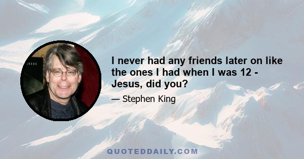 I never had any friends later on like the ones I had when I was 12 - Jesus, did you?