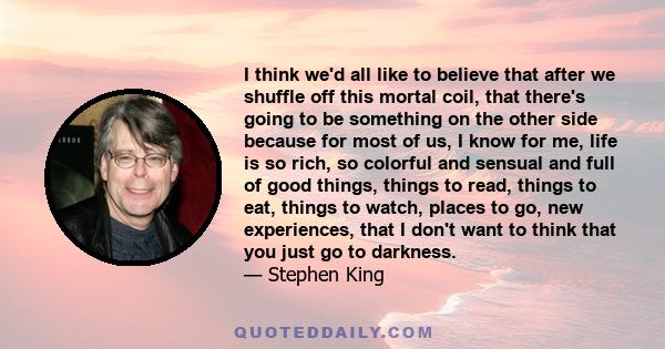 I think we'd all like to believe that after we shuffle off this mortal coil, that there's going to be something on the other side because for most of us, I know for me, life is so rich, so colorful and sensual and full