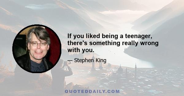 If you liked being a teenager, there's something really wrong with you.