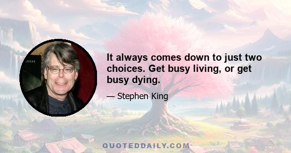 It always comes down to just two choices. Get busy living, or get busy dying.