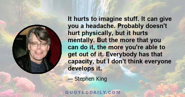 It hurts to imagine stuff. It can give you a headache. Probably doesn't hurt physically, but it hurts mentally. But the more that you can do it, the more you're able to get out of it. Everybody has that capacity, but I