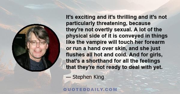 It's exciting and it's thrilling and it's not particularly threatening, because they're not overtly sexual. A lot of the physical side of it is conveyed in things like the vampire will touch her forearm or run a hand