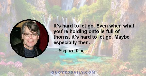 It’s hard to let go. Even when what you’re holding onto is full of thorns, it’s hard to let go. Maybe especially then.