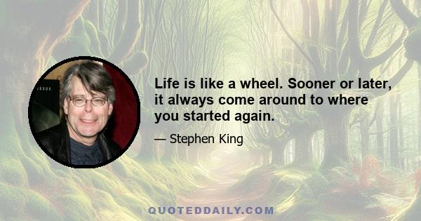 Life is like a wheel. Sooner or later, it always come around to where you started again.