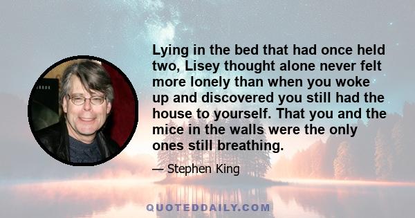 Lying in the bed that had once held two, Lisey thought alone never felt more lonely than when you woke up and discovered you still had the house to yourself. That you and the mice in the walls were the only ones still