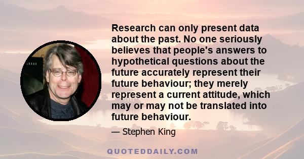 Research can only present data about the past. No one seriously believes that people's answers to hypothetical questions about the future accurately represent their future behaviour; they merely represent a current