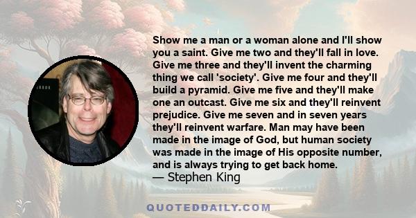 Show me a man or a woman alone and I'll show you a saint. Give me two and they'll fall in love. Give me three and they'll invent the charming thing we call 'society'. Give me four and they'll build a pyramid. Give me