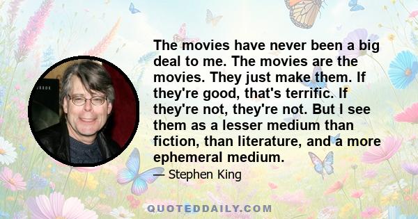 The movies have never been a big deal to me. The movies are the movies. They just make them. If they're good, that's terrific. If they're not, they're not. But I see them as a lesser medium than fiction, than