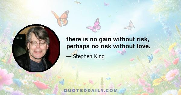 there is no gain without risk, perhaps no risk without love.