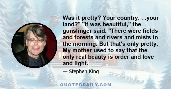 Was it pretty? Your country. . .your land? It was beautiful, the gunslinger said. There were fields and forests and rivers and mists in the morning. But that's only pretty. My mother used to say that the only real