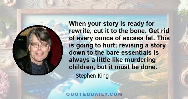 When your story is ready for rewrite, cut it to the bone. Get rid of every ounce of excess fat. This is going to hurt; revising a story down to the bare essentials is always a little like murdering children, but it must 