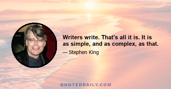 Writers write. That's all it is. It is as simple, and as complex, as that.