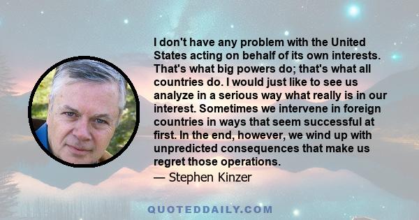 I don't have any problem with the United States acting on behalf of its own interests. That's what big powers do; that's what all countries do. I would just like to see us analyze in a serious way what really is in our