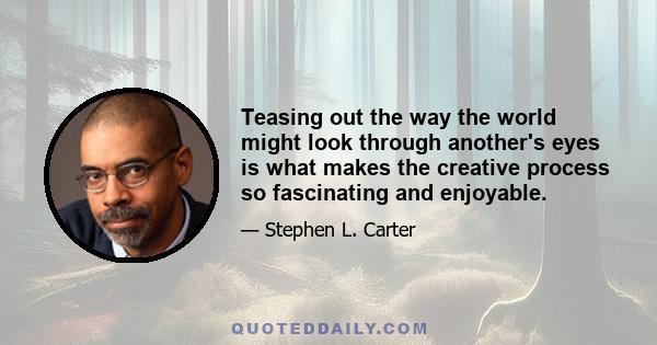 Teasing out the way the world might look through another's eyes is what makes the creative process so fascinating and enjoyable.