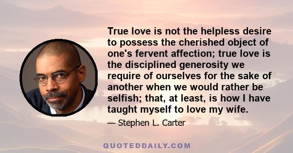 True love is not the helpless desire to possess the cherished object of one's fervent affection; true love is the disciplined generosity we require of ourselves for the sake of another when we would rather be selfish;