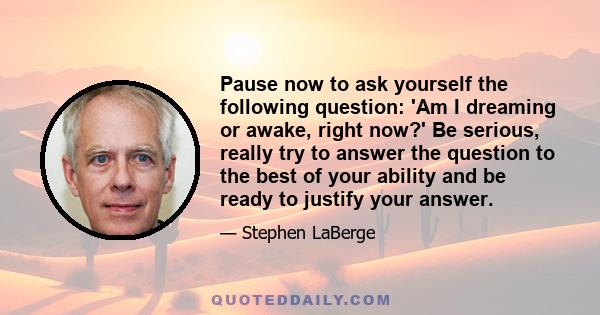 Pause now to ask yourself the following question: 'Am I dreaming or awake, right now?' Be serious, really try to answer the question to the best of your ability and be ready to justify your answer.