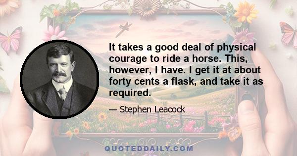 It takes a good deal of physical courage to ride a horse. This, however, I have. I get it at about forty cents a flask, and take it as required.