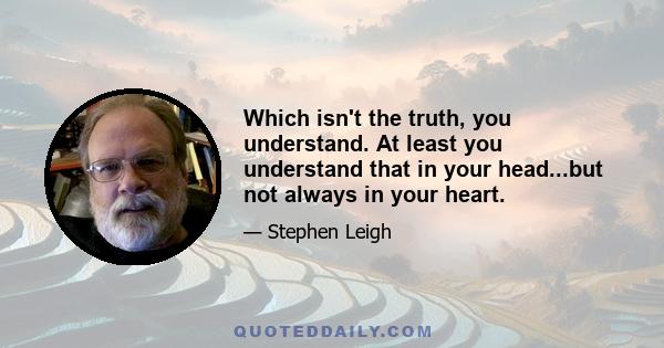 Which isn't the truth, you understand. At least you understand that in your head...but not always in your heart.