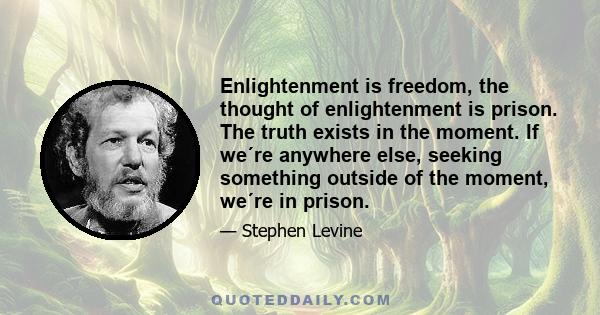 Enlightenment is freedom, the thought of enlightenment is prison. The truth exists in the moment. If we´re anywhere else, seeking something outside of the moment, we´re in prison.