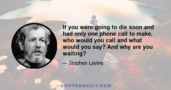 If you were going to die soon and had only one phone call to make, who would you call and what would you say? And why are you waiting?