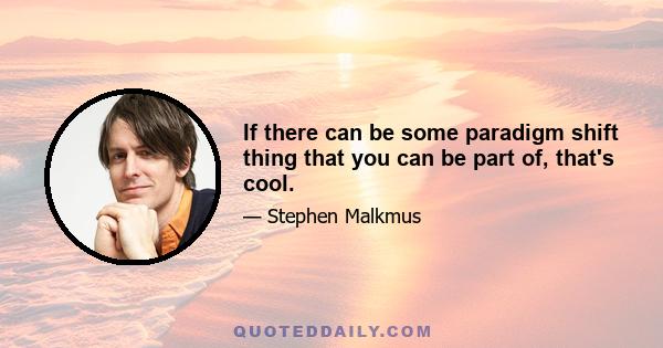 If there can be some paradigm shift thing that you can be part of, that's cool.