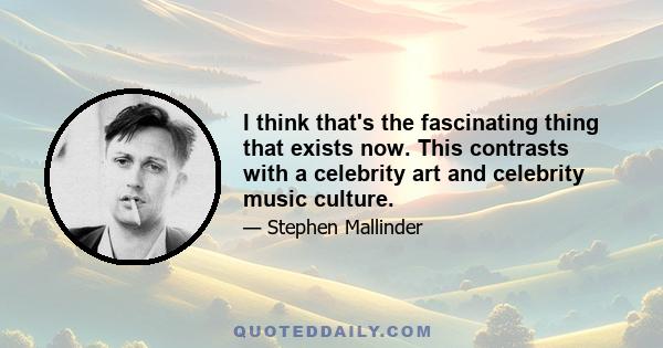 I think that's the fascinating thing that exists now. This contrasts with a celebrity art and celebrity music culture.