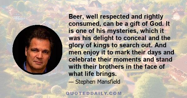 Beer, well respected and rightly consumed, can be a gift of God. It is one of his mysteries, which it was his delight to conceal and the glory of kings to search out. And men enjoy it to mark their days and celebrate