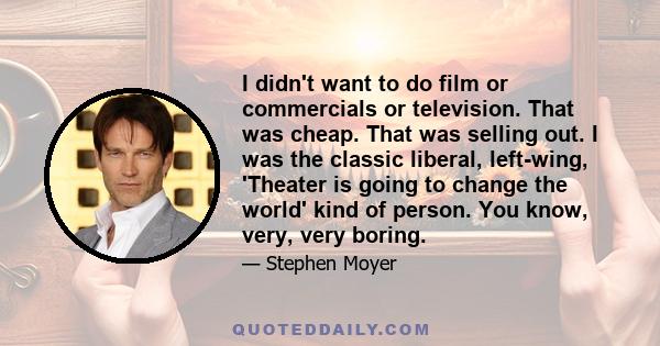 I didn't want to do film or commercials or television. That was cheap. That was selling out. I was the classic liberal, left-wing, 'Theater is going to change the world' kind of person. You know, very, very boring.