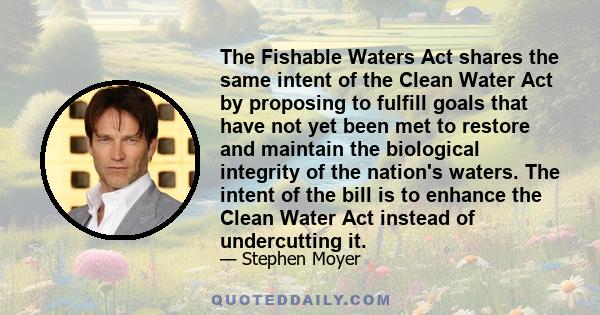 The Fishable Waters Act shares the same intent of the Clean Water Act by proposing to fulfill goals that have not yet been met to restore and maintain the biological integrity of the nation's waters. The intent of the